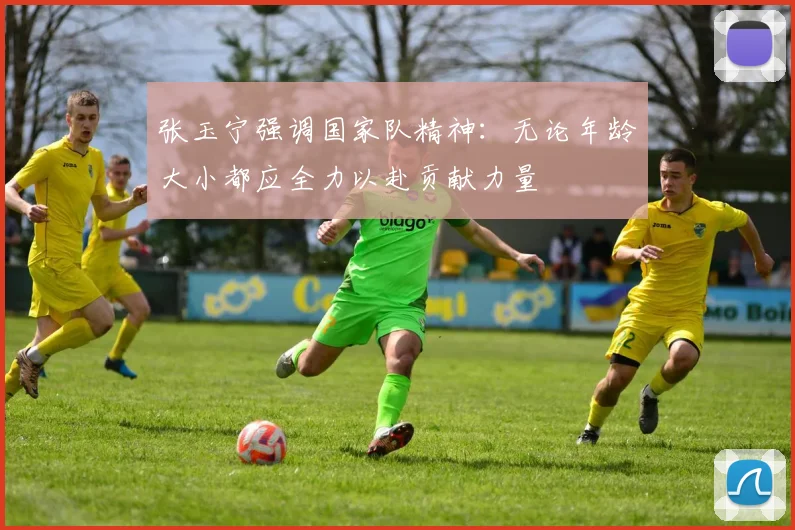 张玉宁强调国家队精神：无论年龄大小都应全力以赴贡献力量