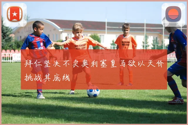 拜仁坚决不卖奥利塞皇马欲以天价挑战其底线