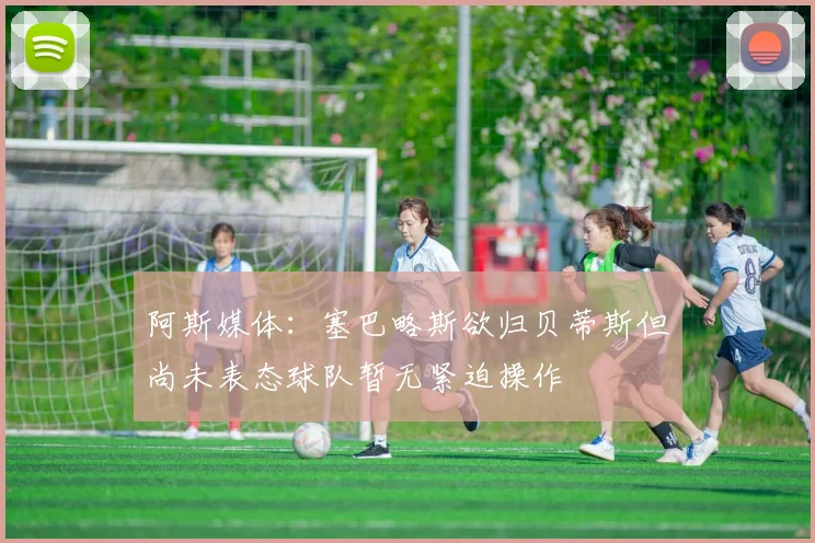 阿斯媒体：塞巴略斯欲归贝蒂斯但尚未表态球队暂无紧迫操作