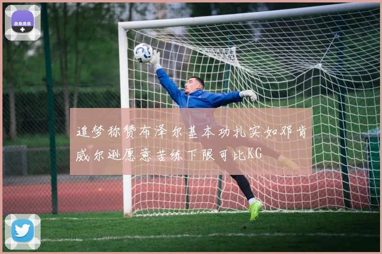 追梦称赞布泽尔基本功扎实如邓肯威尔逊愿意苦练下限可比KG