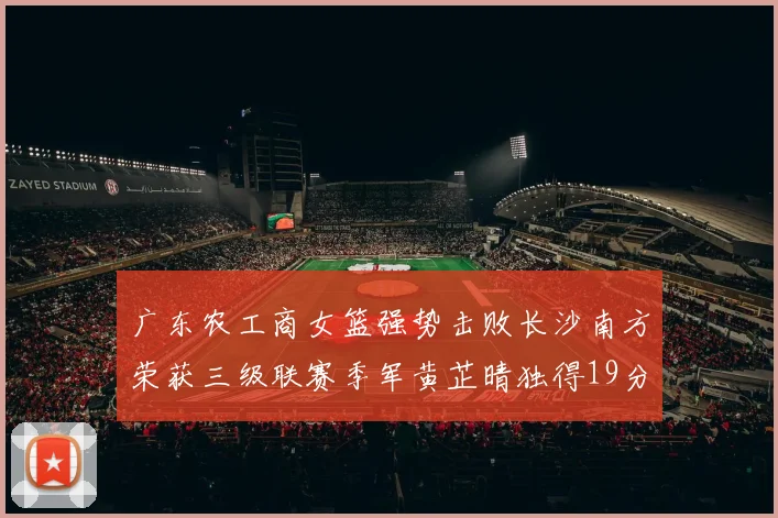 广东农工商女篮强势击败长沙南方荣获三级联赛季军黄芷晴独得19分助力胜利