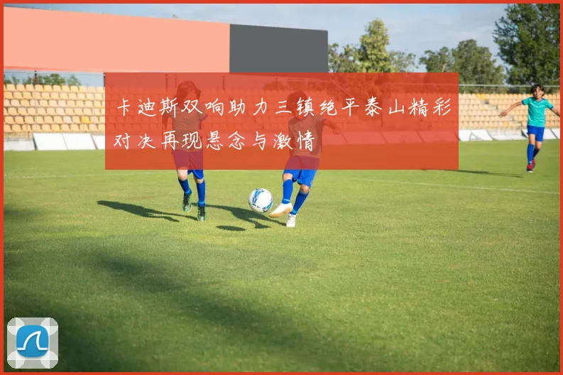卡迪斯双响助力三镇绝平泰山精彩对决再现悬念与激情