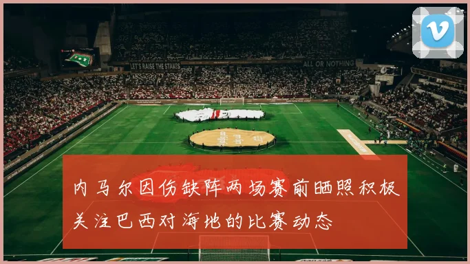 内马尔因伤缺阵两场赛前晒照积极关注巴西对海地的比赛动态