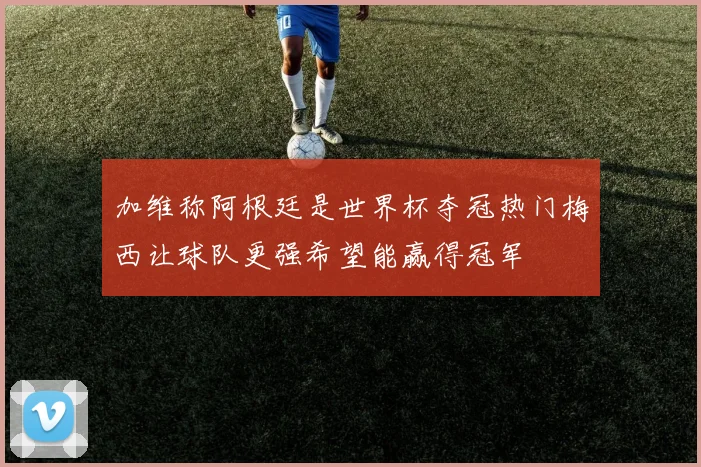 加维称阿根廷是世界杯夺冠热门梅西让球队更强希望能赢得冠军