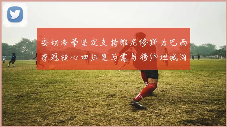安切洛蒂坚定支持维尼修斯为巴西夺冠核心回归皇马需与穆帅坦诚沟通