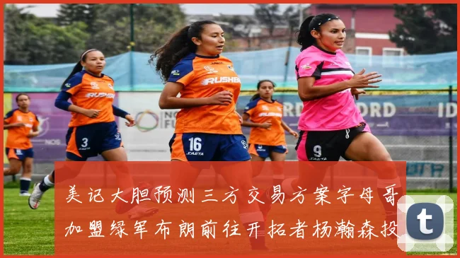 美记大胆预测三方交易方案字母哥加盟绿军布朗前往开拓者杨瀚森投奔雄鹿