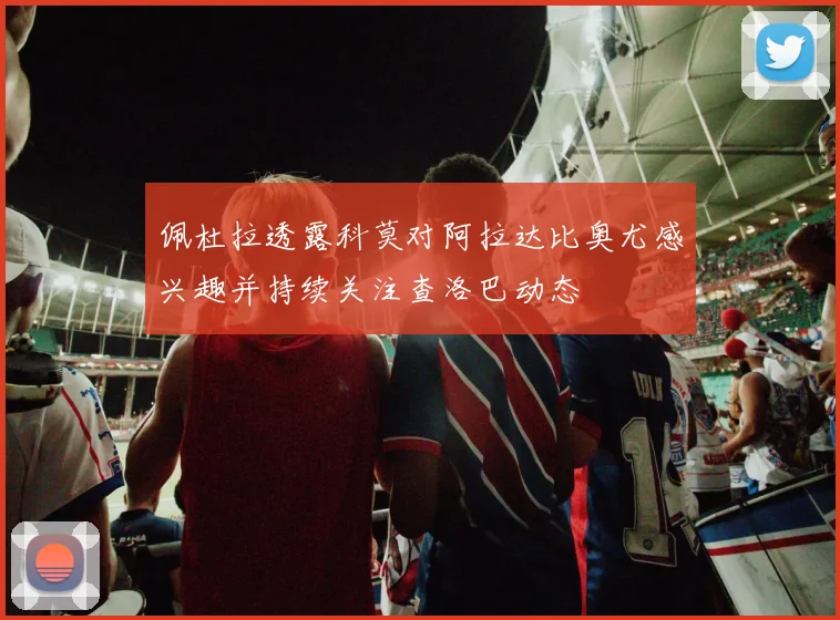 佩杜拉透露科莫对阿拉达比奥尤感兴趣并持续关注查洛巴动态