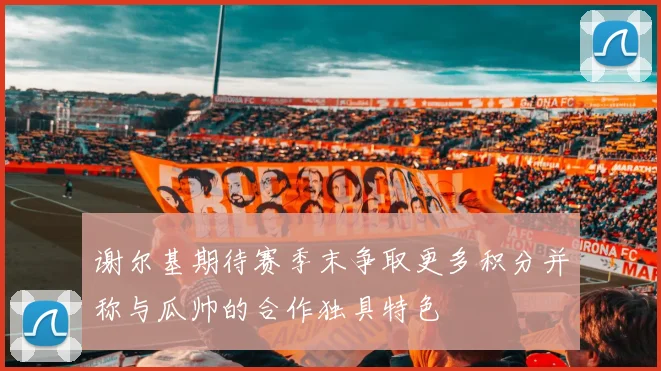 谢尔基期待赛季末争取更多积分并称与瓜帅的合作独具特色