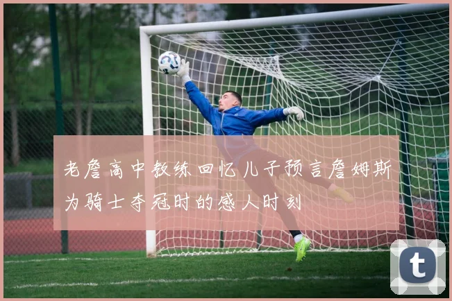 老詹高中教练回忆儿子预言詹姆斯为骑士夺冠时的感人时刻