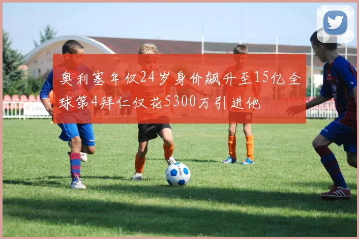 奥利塞年仅24岁身价飙升至15亿全球第4拜仁仅花5300万引进他
