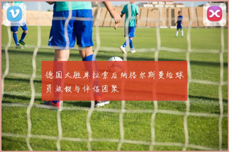 德国大胜库拉索后纳格尔斯曼给球员放假与伴侣团聚