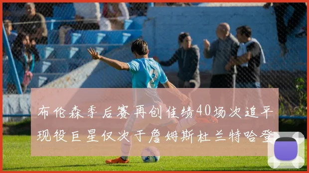 布伦森季后赛再创佳绩40场次追平现役巨星仅次于詹姆斯杜兰特哈登