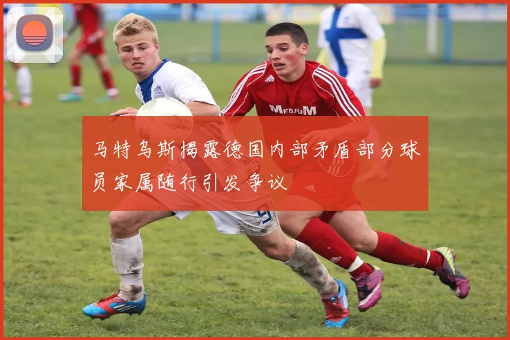 马特乌斯揭露德国内部矛盾部分球员家属随行引发争议