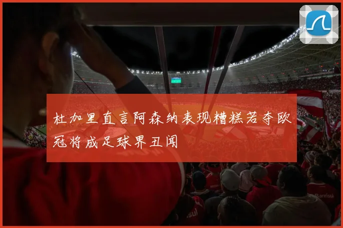 杜加里直言阿森纳表现糟糕若夺欧冠将成足球界丑闻