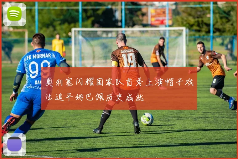 奥利塞闪耀国家队首秀上演帽子戏法追平姆巴佩历史成就