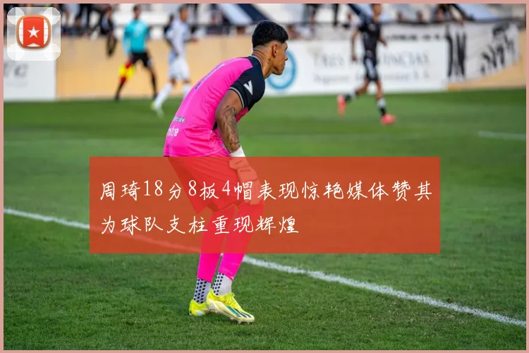 周琦18分8板4帽表现惊艳媒体赞其为球队支柱重现辉煌