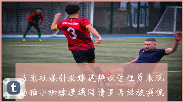 马竞社媒引发球迷热议管理员表现幼稚小蜘蛛遭遇同情罗马诺被调侃