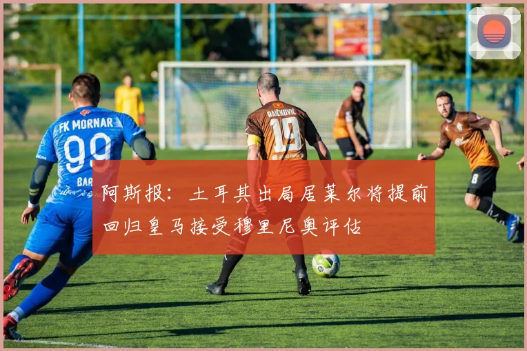 阿斯报：土耳其出局居莱尔将提前回归皇马接受穆里尼奥评估