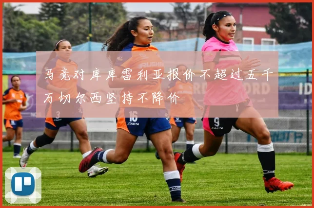 马竞对库库雷利亚报价不超过五千万切尔西坚持不降价