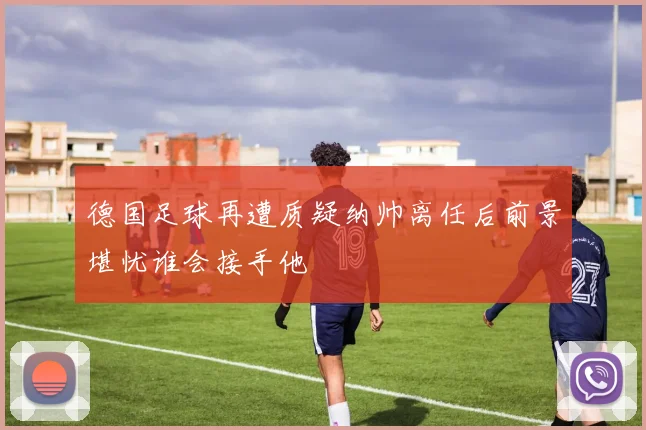 德国足球再遭质疑纳帅离任后前景堪忧谁会接手他