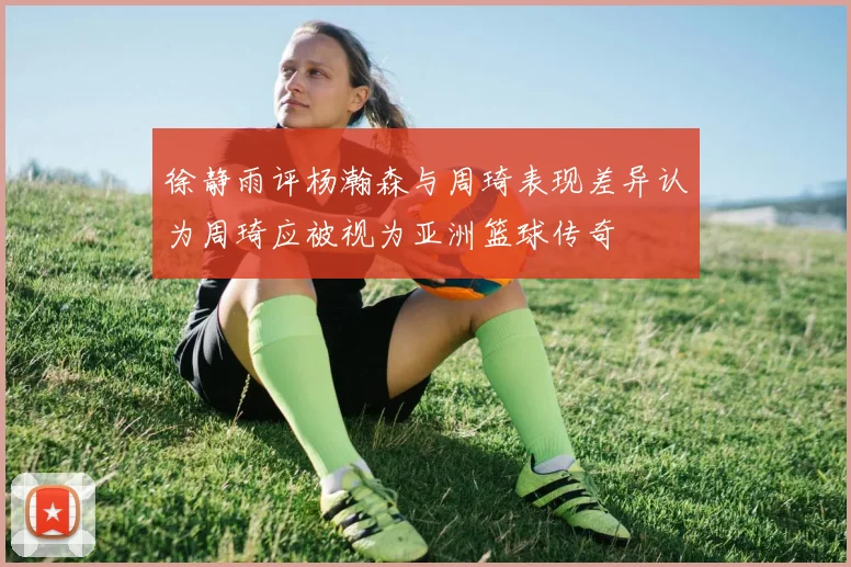徐静雨评杨瀚森与周琦表现差异认为周琦应被视为亚洲篮球传奇
