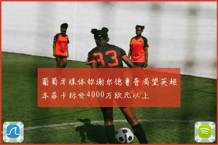 葡萄牙媒体称谢尔德鲁普渴望英超本菲卡标价4000万欧元以上