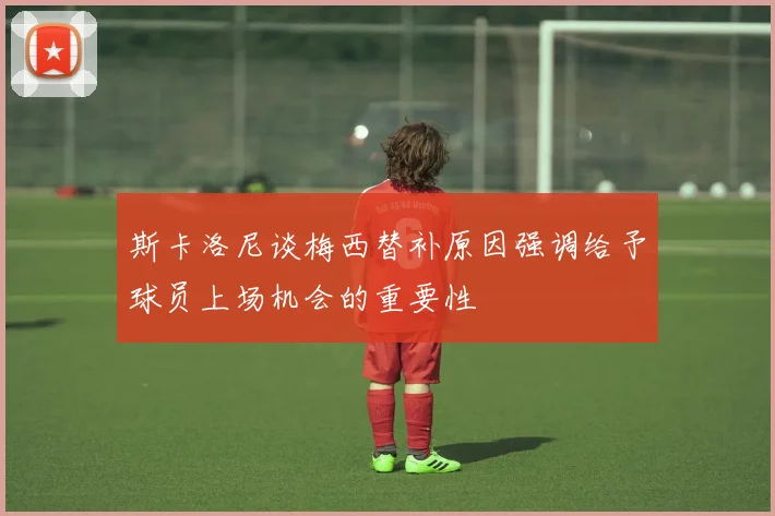 斯卡洛尼谈梅西替补原因强调给予球员上场机会的重要性